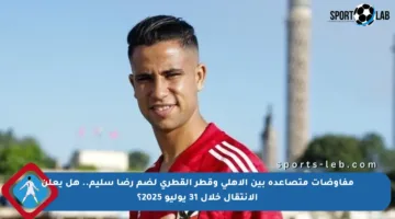 مفاوضات متصاعدة بين الأهلي وقطر القطري لضم رضا سليم.. هل يعلن الانتقال خلال 31 يوليو 2025؟